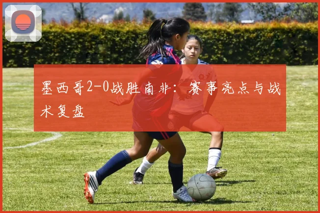 墨西哥2-0战胜南非:赛事亮点与战术复盘
