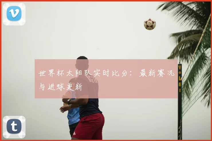 世界杯太阳队实时比分：最新赛况与进球更新
