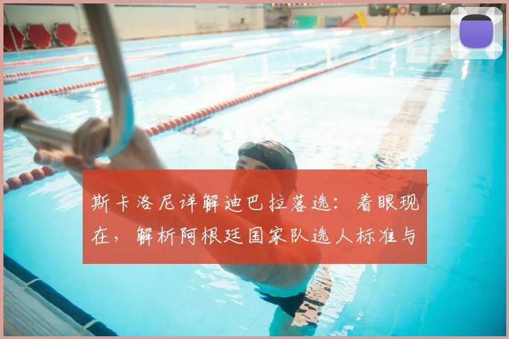 斯卡洛尼详解迪巴拉落选：着眼现在，解析阿根廷国家队选人标准与内幕
