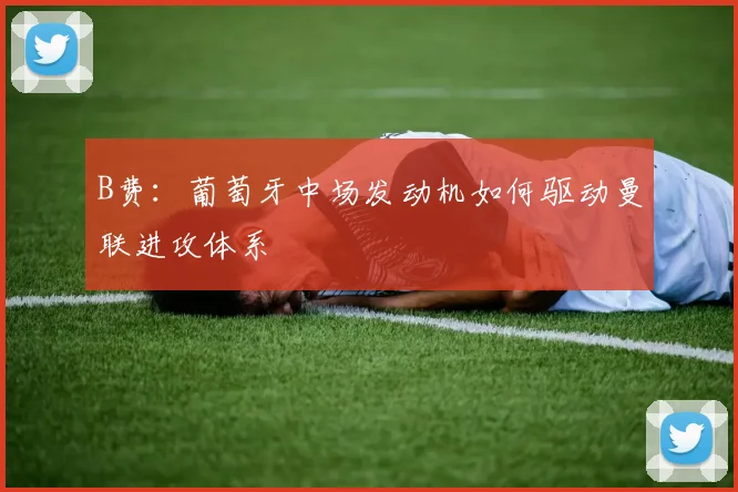 B费:葡萄牙中场发动机如何驱动曼联进攻体系