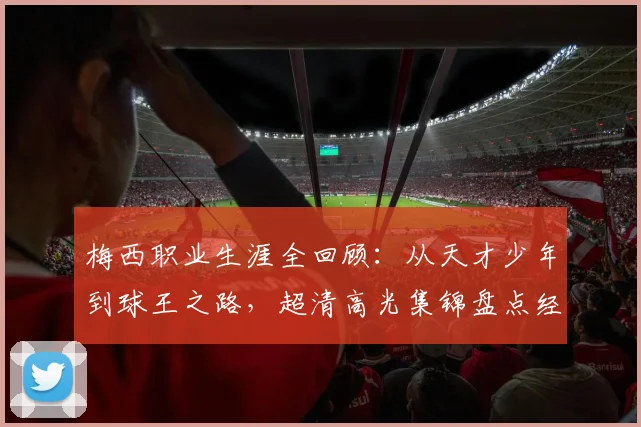 梅西职业生涯全回顾：从天才少年到球王之路，超清高光集锦盘点经典瞬间