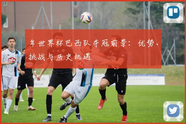 年世界杯巴西队夺冠前景：优势、挑战与历史机遇