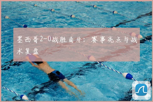 墨西哥2-0战胜南非:赛事亮点与战术复盘