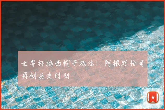世界杯梅西帽子戏法：阿根廷传奇再创历史时刻