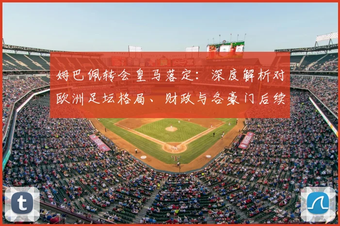 姆巴佩转会皇马落定：深度解析对欧洲足坛格局、财政与各豪门后续计划的影响