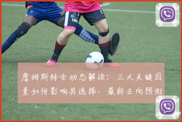 詹姆斯转会动态解读：三大关键因素如何影响其选择，最新去向预测分析