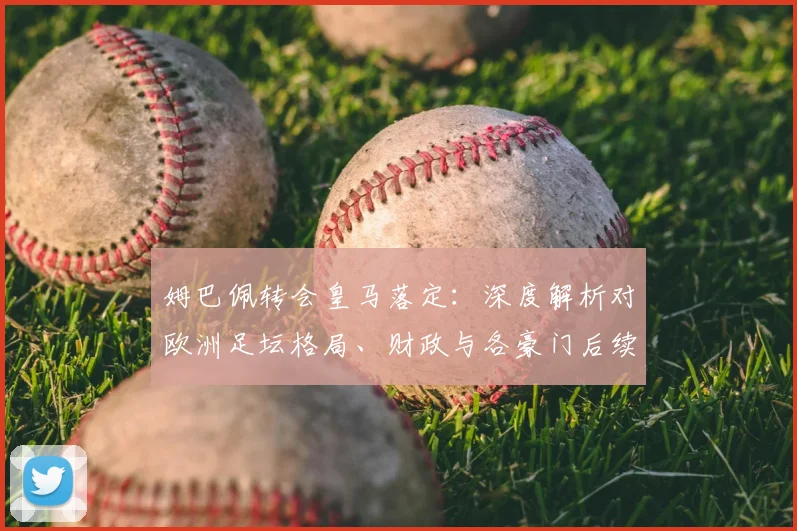 姆巴佩转会皇马落定：深度解析对欧洲足坛格局、财政与各豪门后续计划的影响