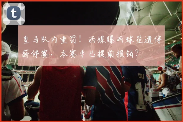 皇马队内重罚！西媒曝两球星遭停薪停赛，本赛季已提前报销？