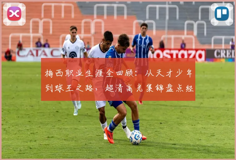 梅西职业生涯全回顾：从天才少年到球王之路，超清高光集锦盘点经典瞬间