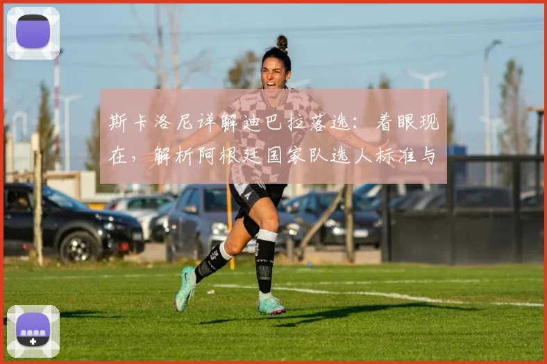 斯卡洛尼详解迪巴拉落选：着眼现在，解析阿根廷国家队选人标准与内幕